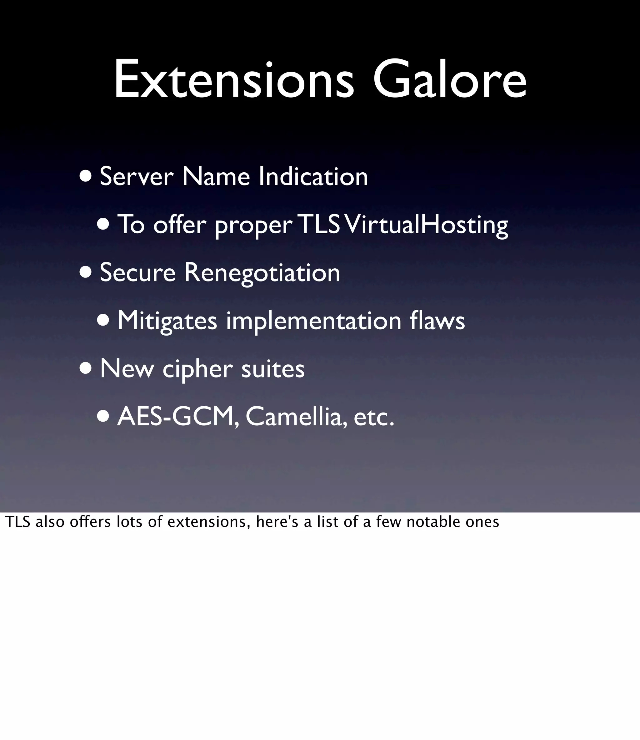 Extensions Galore •Server Name Indication •To offer proper TLSVirtualHosting •Secure Renegotiation •Mitigates implementation ﬂaws •New cipher suites •AES-GCM, Camellia, etc. TLS also offers lots of extensions, here's a list of a few notable ones 