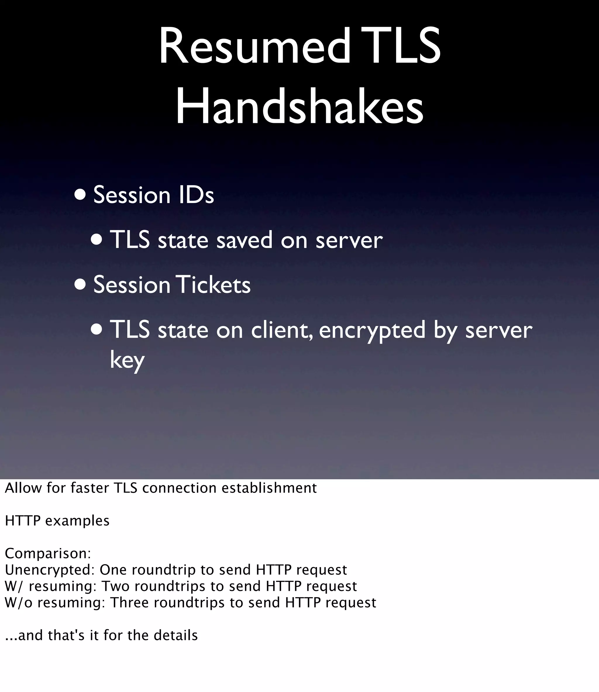 Resumed TLS Handshakes •Session IDs •TLS state saved on server •Session Tickets •TLS state on client, encrypted by server key Allow for faster TLS connection establishment HTTP examples Comparison: Unencrypted: One roundtrip to send HTTP request W/ resuming: Two roundtrips to send HTTP request W/o resuming: Three roundtrips to send HTTP request ...and that's it for the details 