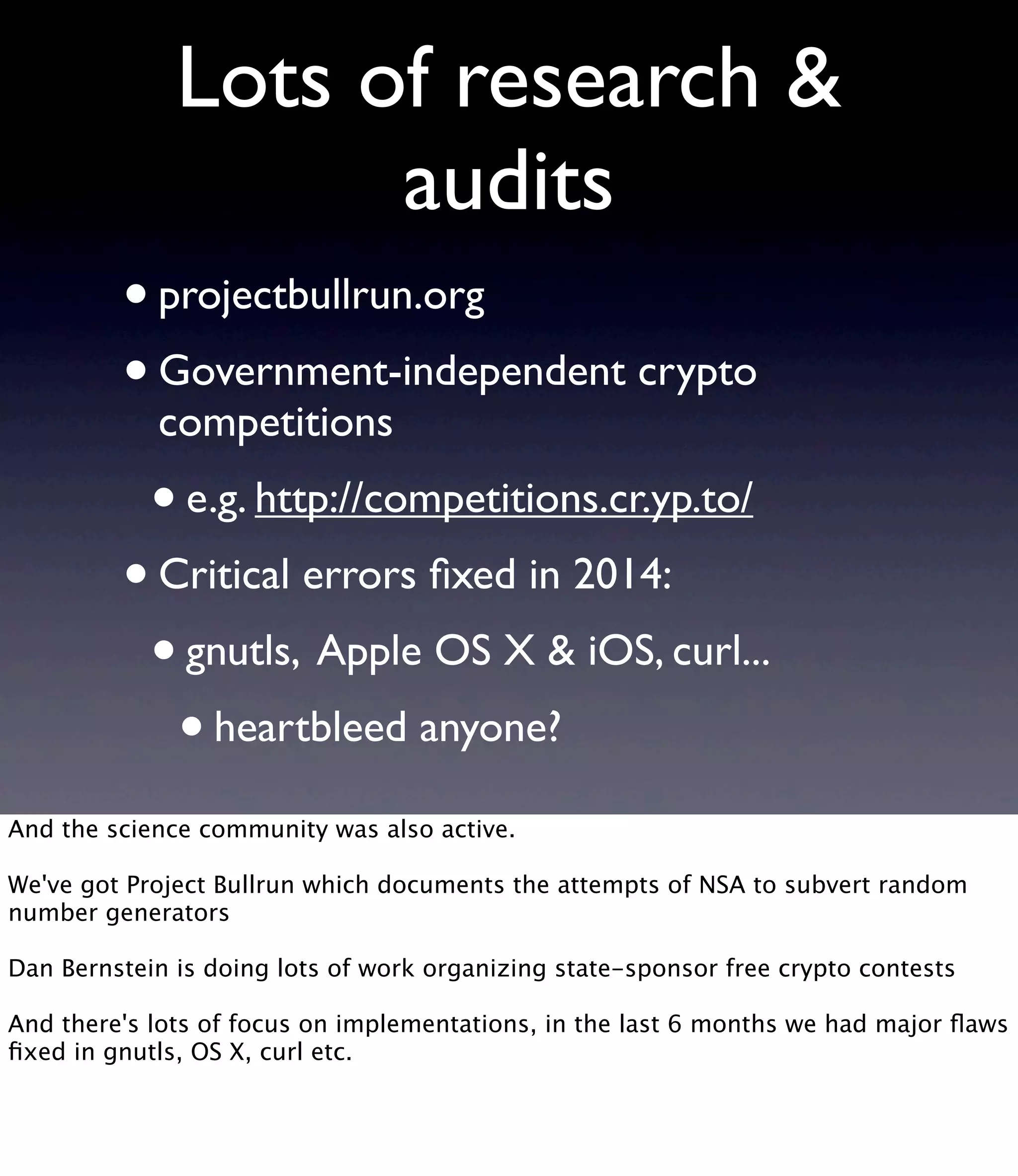 Lots of research & audits •projectbullrun.org •Government-independent crypto competitions •e.g. http://competitions.cr.yp.to/ •Critical errors ﬁxed in 2014: •gnutls, Apple OS X & iOS, curl... •heartbleed anyone? And the science community was also active. We've got Project Bullrun which documents the attempts of NSA to subvert random number generators Dan Bernstein is doing lots of work organizing state-sponsor free crypto contests And there's lots of focus on implementations, in the last 6 months we had major ﬂaws ﬁxed in gnutls, OS X, curl etc. 