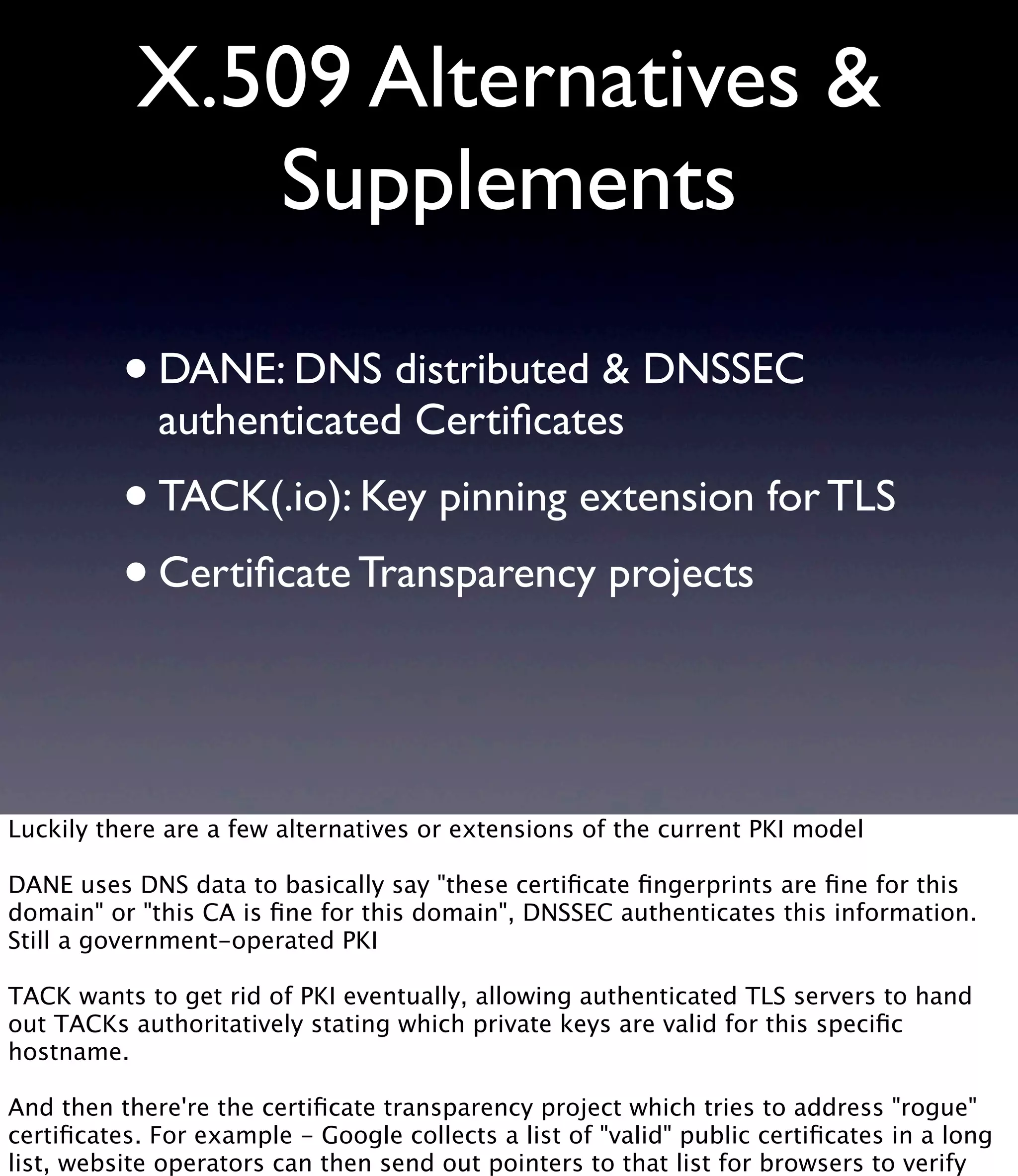 X.509 Alternatives & Supplements •DANE: DNS distributed & DNSSEC authenticated Certiﬁcates •TACK(.io): Key pinning extension for TLS •Certiﬁcate Transparency projects Luckily there are a few alternatives or extensions of the current PKI model DANE uses DNS data to basically say "these certiﬁcate ﬁngerprints are ﬁne for this domain" or "this CA is ﬁne for this domain", DNSSEC authenticates this information. Still a government-operated PKI TACK wants to get rid of PKI eventually, allowing authenticated TLS servers to hand out TACKs authoritatively stating which private keys are valid for this speciﬁc hostname. And then there're the certiﬁcate transparency project which tries to address "rogue" certiﬁcates. For example - Google collects a list of "valid" public certiﬁcates in a long list, website operators can then send out pointers to that list for browsers to verify 