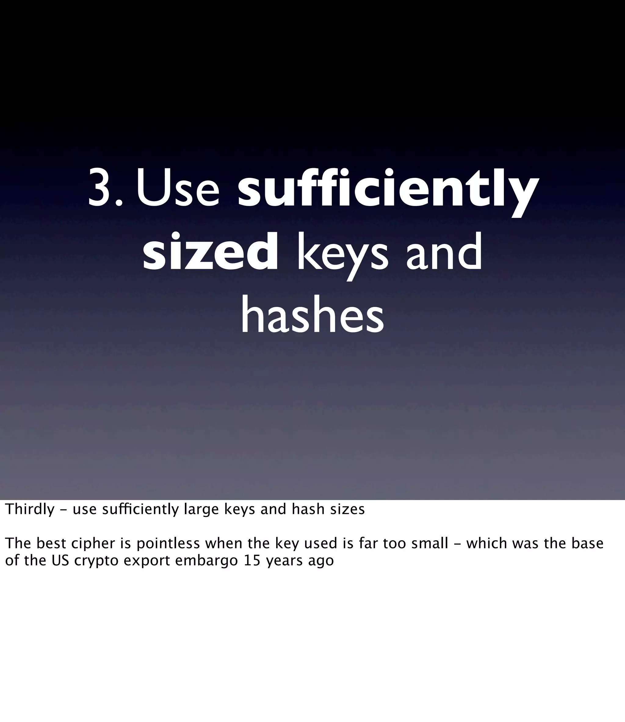 3. Use sufﬁciently sized keys and hashes Thirdly - use sufficiently large keys and hash sizes The best cipher is pointless when the key used is far too small - which was the base of the US crypto export embargo 15 years ago 