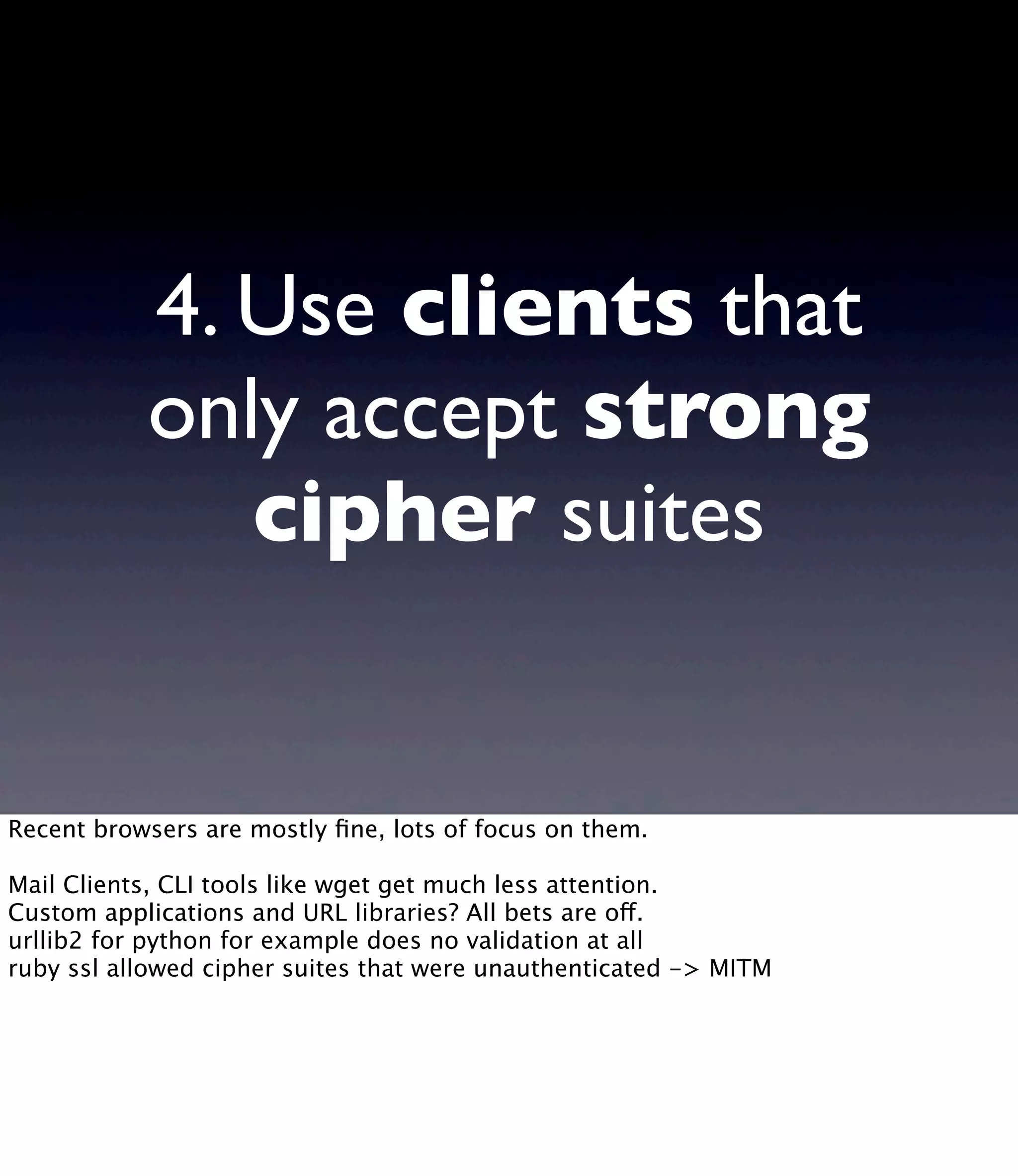 4. Use clients that only accept strong cipher suites Recent browsers are mostly ﬁne, lots of focus on them. Mail Clients, CLI tools like wget get much less attention. Custom applications and URL libraries? All bets are off. urllib2 for python for example does no validation at all ruby ssl allowed cipher suites that were unauthenticated -> MITM 