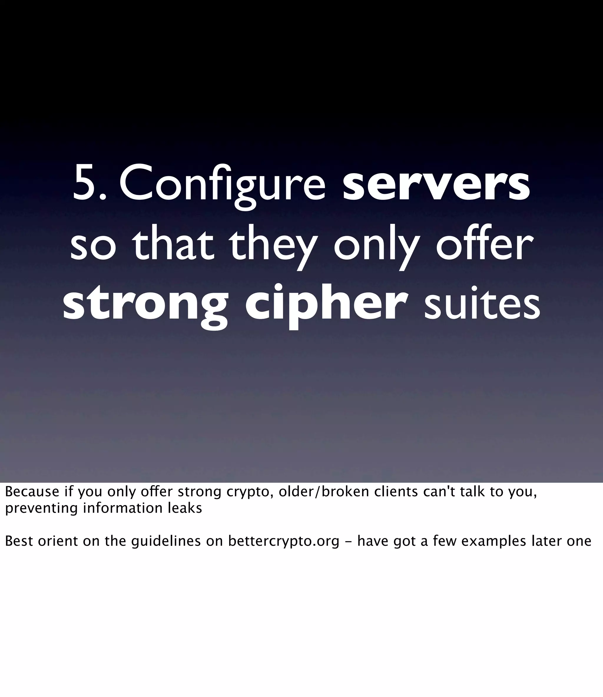 5. Conﬁgure servers so that they only offer strong cipher suites Because if you only offer strong crypto, older/broken clients can't talk to you, preventing information leaks Best orient on the guidelines on bettercrypto.org - have got a few examples later one 
