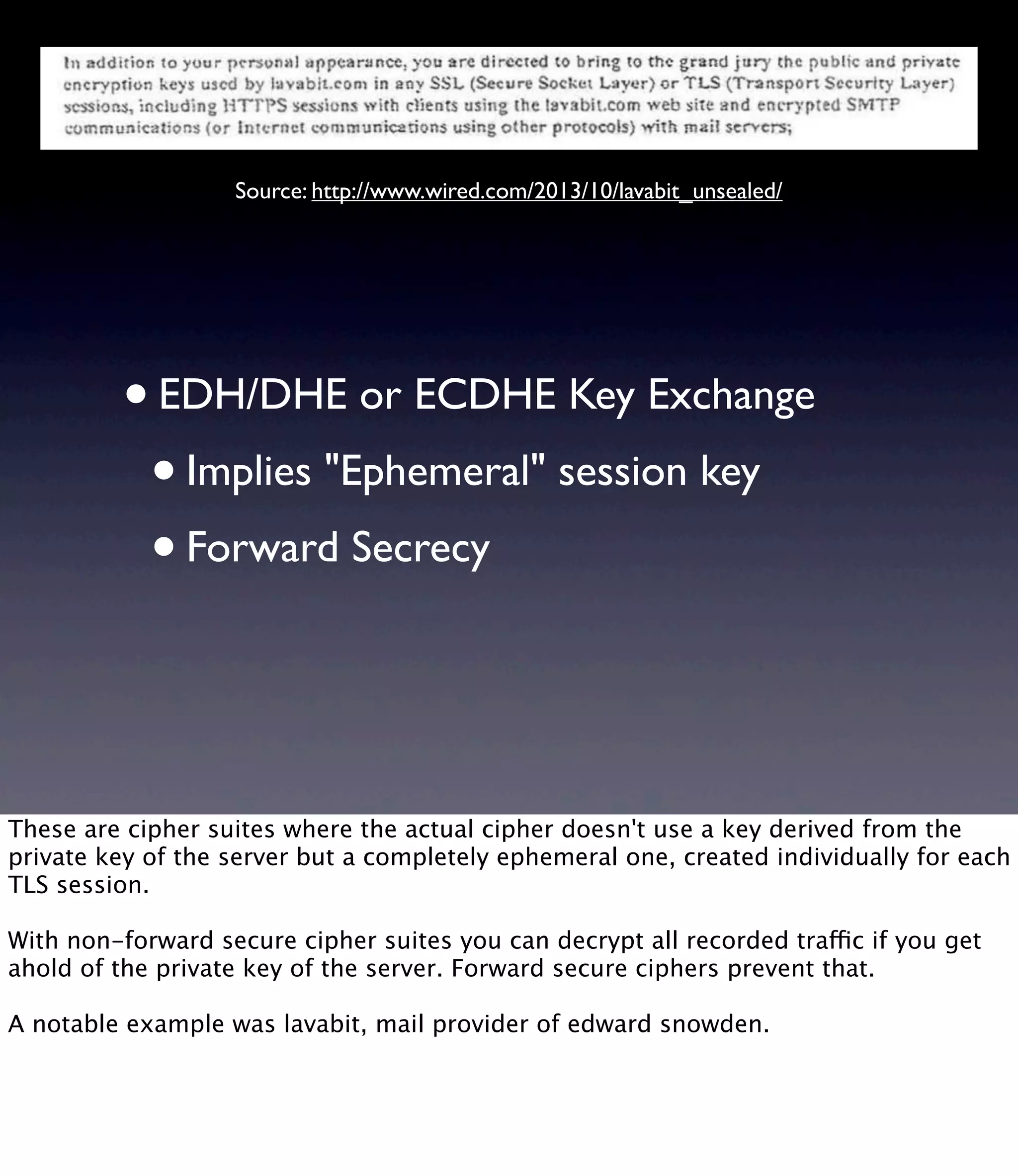 •EDH/DHE or ECDHE Key Exchange •Implies "Ephemeral" session key •Forward Secrecy Source: http://www.wired.com/2013/10/lavabit_unsealed/ These are cipher suites where the actual cipher doesn't use a key derived from the private key of the server but a completely ephemeral one, created individually for each TLS session. With non-forward secure cipher suites you can decrypt all recorded traffic if you get ahold of the private key of the server. Forward secure ciphers prevent that. A notable example was lavabit, mail provider of edward snowden. 