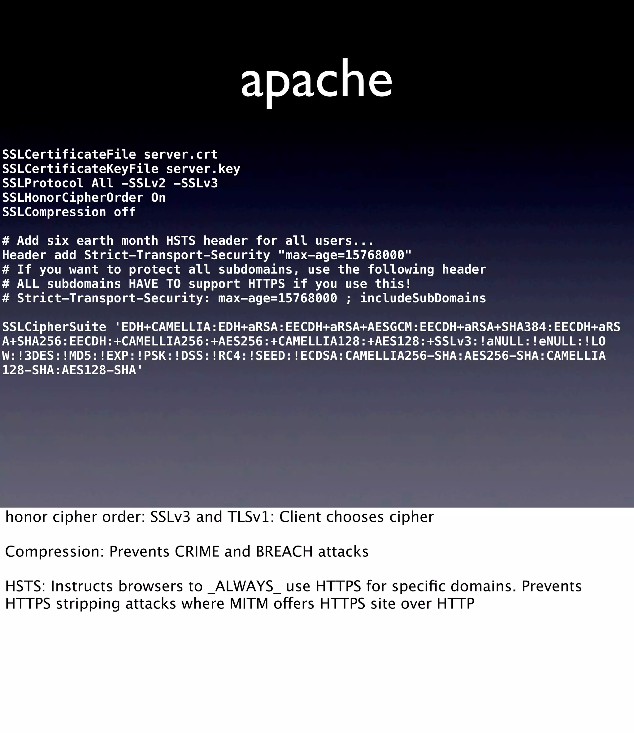 apache SSLCertificateFile server.crt SSLCertificateKeyFile server.key SSLProtocol All -SSLv2 -SSLv3 SSLHonorCipherOrder On SSLCompression off # Add six earth month HSTS header for all users... Header add Strict-Transport-Security "max-age=15768000" # If you want to protect all subdomains, use the following header # ALL subdomains HAVE TO support HTTPS if you use this! # Strict-Transport-Security: max-age=15768000 ; includeSubDomains SSLCipherSuite 'EDH+CAMELLIA:EDH+aRSA:EECDH+aRSA+AESGCM:EECDH+aRSA+SHA384:EECDH+aRS A+SHA256:EECDH:+CAMELLIA256:+AES256:+CAMELLIA128:+AES128:+SSLv3:!aNULL:!eNULL:!LO W:!3DES:!MD5:!EXP:!PSK:!DSS:!RC4:!SEED:!ECDSA:CAMELLIA256-SHA:AES256-SHA:CAMELLIA 128-SHA:AES128-SHA' honor cipher order: SSLv3 and TLSv1: Client chooses cipher Compression: Prevents CRIME and BREACH attacks HSTS: Instructs browsers to _ALWAYS_ use HTTPS for speciﬁc domains. Prevents HTTPS stripping attacks where MITM offers HTTPS site over HTTP 