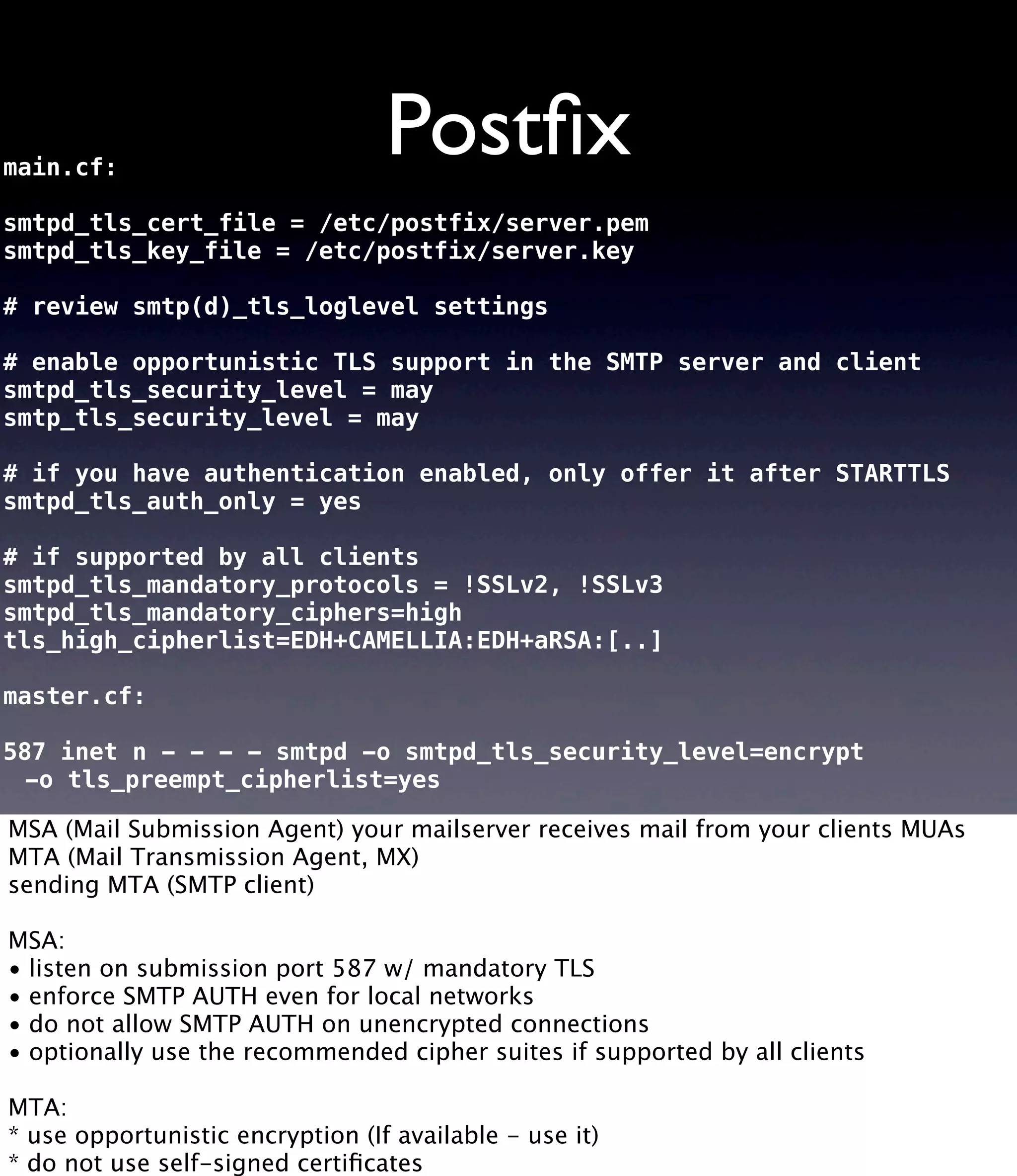 Postﬁxmain.cf: smtpd_tls_cert_file = /etc/postfix/server.pem smtpd_tls_key_file = /etc/postfix/server.key # review smtp(d)_tls_loglevel settings # enable opportunistic TLS support in the SMTP server and client smtpd_tls_security_level = may smtp_tls_security_level = may # if you have authentication enabled, only offer it after STARTTLS smtpd_tls_auth_only = yes # if supported by all clients smtpd_tls_mandatory_protocols = !SSLv2, !SSLv3 smtpd_tls_mandatory_ciphers=high tls_high_cipherlist=EDH+CAMELLIA:EDH+aRSA:[..] master.cf: 587 inet n - - - - smtpd -o smtpd_tls_security_level=encrypt -o tls_preempt_cipherlist=yes MSA (Mail Submission Agent) your mailserver receives mail from your clients MUAs MTA (Mail Transmission Agent, MX) sending MTA (SMTP client) MSA: • listen on submission port 587 w/ mandatory TLS • enforce SMTP AUTH even for local networks • do not allow SMTP AUTH on unencrypted connections • optionally use the recommended cipher suites if supported by all clients MTA: * use opportunistic encryption (If available - use it) * do not use self-signed certiﬁcates 