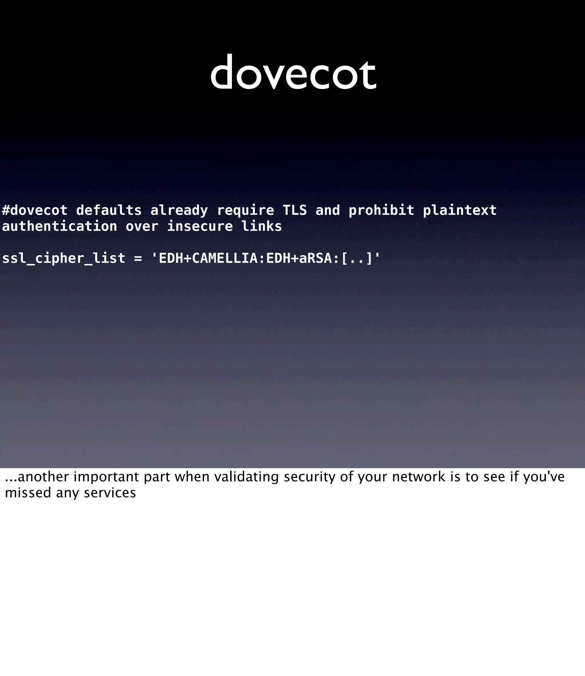 dovecot #dovecot defaults already require TLS and prohibit plaintext authentication over insecure links ssl_cipher_list = 'EDH+CAMELLIA:EDH+aRSA:[..]' ...another important part when validating security of your network is to see if you've missed any services 