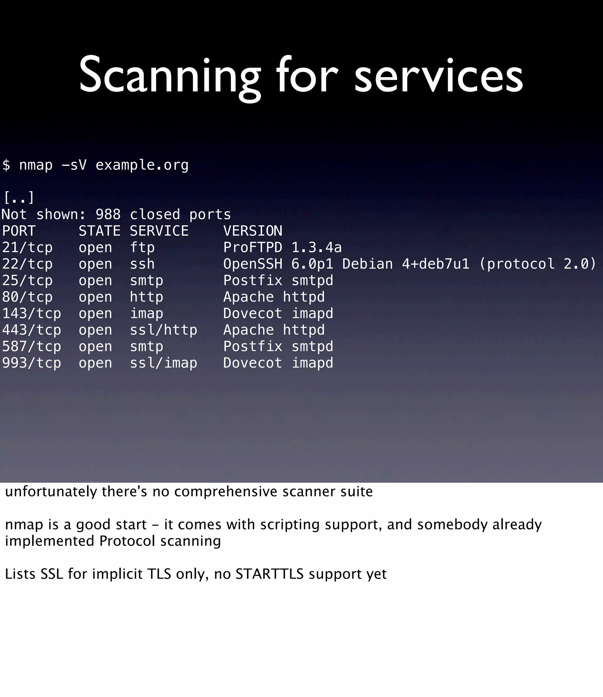 Scanning for services $ nmap -sV example.org [..] Not shown: 988 closed ports PORT STATE SERVICE VERSION 21/tcp open ftp ProFTPD 1.3.4a 22/tcp open ssh OpenSSH 6.0p1 Debian 4+deb7u1 (protocol 2.0) 25/tcp open smtp Postfix smtpd 80/tcp open http Apache httpd 143/tcp open imap Dovecot imapd 443/tcp open ssl/http Apache httpd 587/tcp open smtp Postfix smtpd 993/tcp open ssl/imap Dovecot imapd unfortunately there's no comprehensive scanner suite nmap is a good start - it comes with scripting support, and somebody already implemented Protocol scanning Lists SSL for implicit TLS only, no STARTTLS support yet 