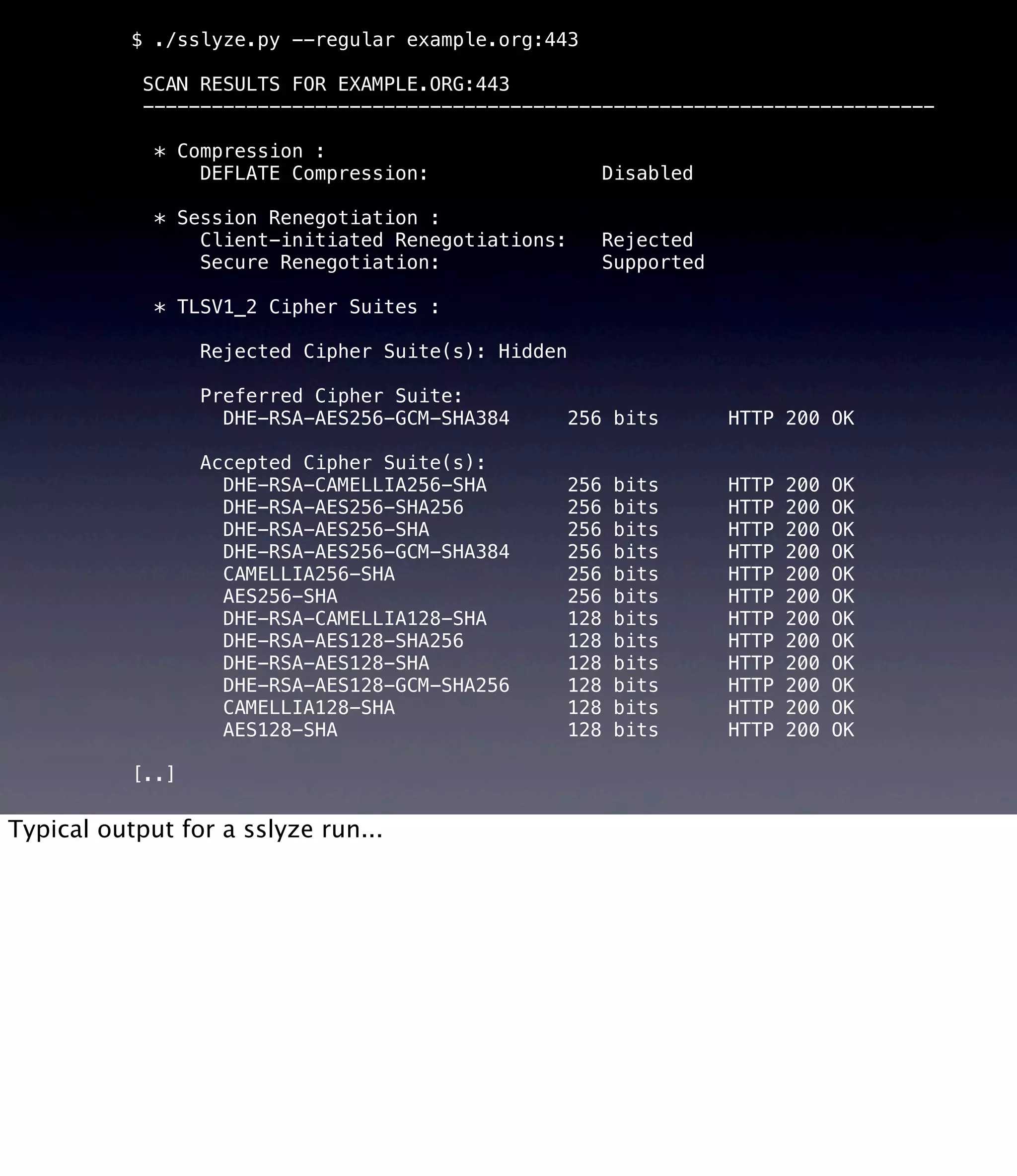 $ ./sslyze.py --regular example.org:443 SCAN RESULTS FOR EXAMPLE.ORG:443 --------------------------------------------------------------------- * Compression : DEFLATE Compression: Disabled * Session Renegotiation : Client-initiated Renegotiations: Rejected Secure Renegotiation: Supported * TLSV1_2 Cipher Suites : Rejected Cipher Suite(s): Hidden Preferred Cipher Suite: DHE-RSA-AES256-GCM-SHA384 256 bits HTTP 200 OK Accepted Cipher Suite(s): DHE-RSA-CAMELLIA256-SHA 256 bits HTTP 200 OK DHE-RSA-AES256-SHA256 256 bits HTTP 200 OK DHE-RSA-AES256-SHA 256 bits HTTP 200 OK DHE-RSA-AES256-GCM-SHA384 256 bits HTTP 200 OK CAMELLIA256-SHA 256 bits HTTP 200 OK AES256-SHA 256 bits HTTP 200 OK DHE-RSA-CAMELLIA128-SHA 128 bits HTTP 200 OK DHE-RSA-AES128-SHA256 128 bits HTTP 200 OK DHE-RSA-AES128-SHA 128 bits HTTP 200 OK DHE-RSA-AES128-GCM-SHA256 128 bits HTTP 200 OK CAMELLIA128-SHA 128 bits HTTP 200 OK AES128-SHA 128 bits HTTP 200 OK [..] Typical output for a sslyze run... 