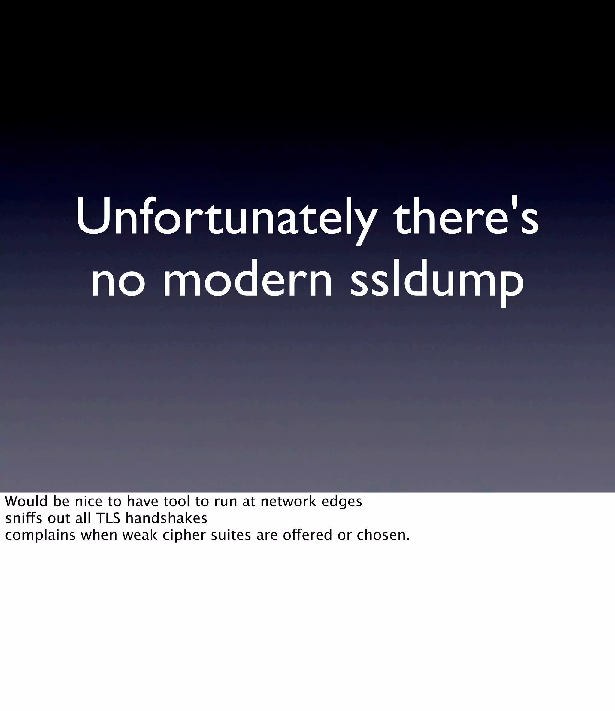 Unfortunately there's no modern ssldump Would be nice to have tool to run at network edges sniffs out all TLS handshakes complains when weak cipher suites are offered or chosen. 