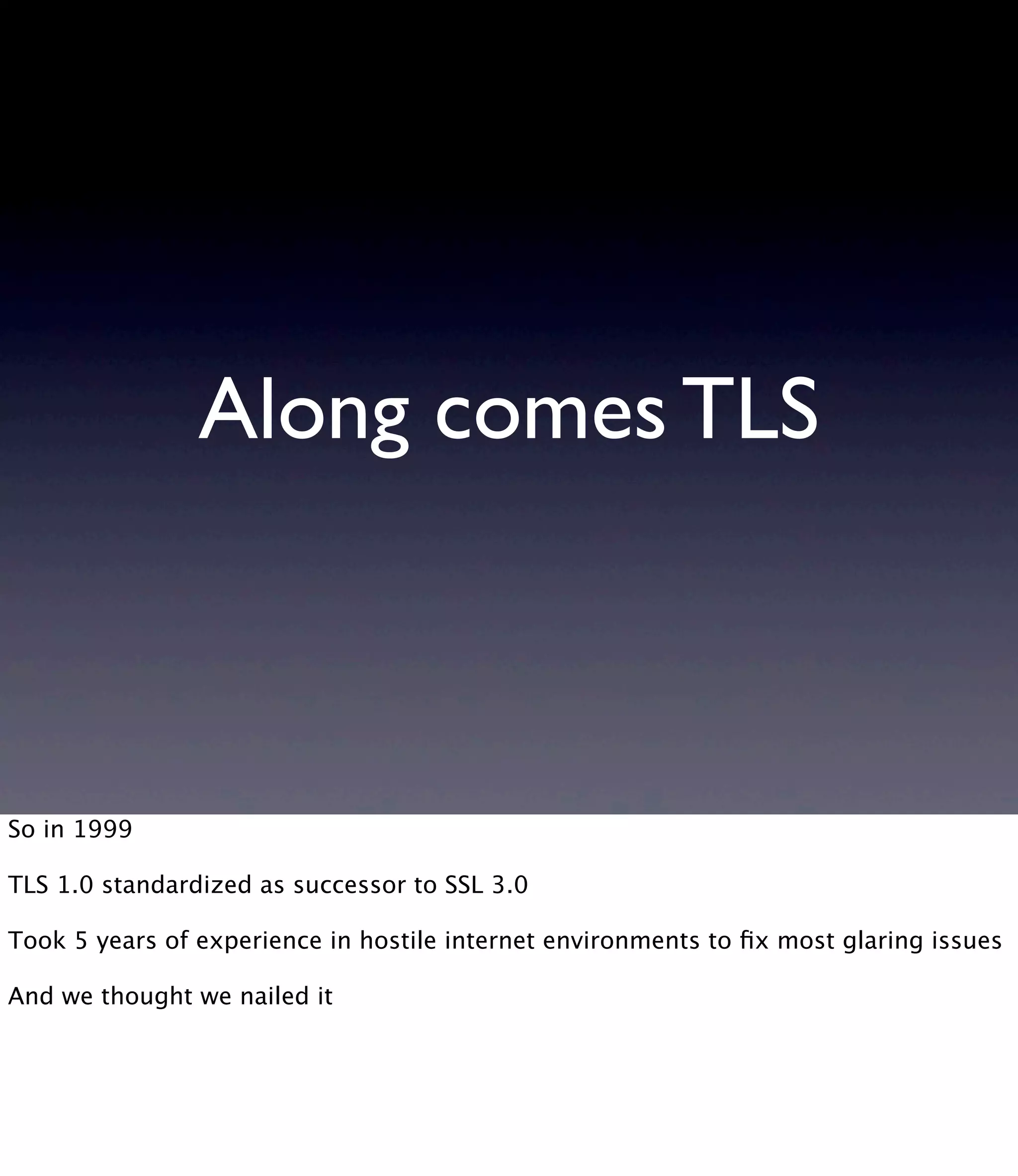 Along comes TLS So in 1999 TLS 1.0 standardized as successor to SSL 3.0 Took 5 years of experience in hostile internet environments to ﬁx most glaring issues And we thought we nailed it 