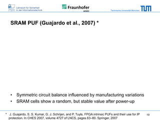 Technische Universität München

SRAM PUF (Guajardo et al., 2007) *

• Symmetric circuit balance influenced by manufacturing variations
• SRAM cells show a random, but stable value after power-up
* J. Guajardo, S. S. Kumar, G. J. Schrijen, and P. Tuyls. FPGA intrinsic PUFs and their use for IP
protection. In CHES 2007, volume 4727 of LNCS, pages 63–80. Springer, 2007

19

 