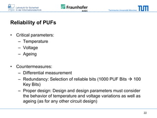 Technische Universität München

Reliability of PUFs
• Critical parameters:
– Temperature
– Voltage
– Ageing
• Countermeasures:
– Differential measurement
– Redundancy: Selection of reliable bits (1000 PUF Bits  100
Key Bits)
– Proper design: Design and design parameters must consider
the behavior of temperature and voltage variations as well as
ageing (as for any other circuit design)
22

 