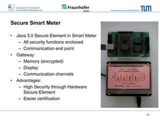 Technische Universität München

Secure Smart Meter
• Java 3.0 Secure Element in Smart Meter
– All security functions enclosed
– Communication end point
• Gateway
– Memory (encrypted)
– Display
– Communication channels
• Advantages:
– High Security through Hardware
Secure Element
– Easier certification

31

 