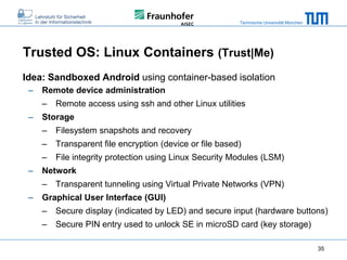 Technische Universität München

Trusted OS: Linux Containers (Trust|Me)
Idea: Sandboxed Android using container-based isolation
–

Remote device administration
–

–

Remote access using ssh and other Linux utilities

Storage
–
–

Transparent file encryption (device or file based)

–
–

Filesystem snapshots and recovery
File integrity protection using Linux Security Modules (LSM)

Network
–

–

Transparent tunneling using Virtual Private Networks (VPN)

Graphical User Interface (GUI)
–

Secure display (indicated by LED) and secure input (hardware buttons)

–

Secure PIN entry used to unlock SE in microSD card (key storage)
35

 