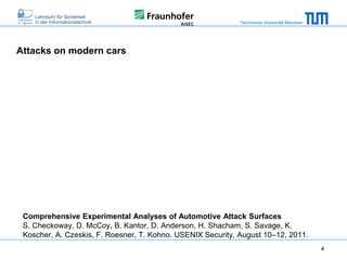 Technische Universität München

Attacks on modern cars

Comprehensive Experimental Analyses of Automotive Attack Surfaces
S. Checkoway, D. McCoy, B. Kantor, D. Anderson, H. Shacham, S. Savage, K.
Koscher, A. Czeskis, F. Roesner, T. Kohno. USENIX Security, August 10–12, 2011.
4

 