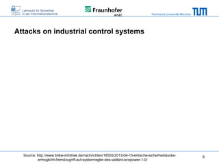Technische Universität München

Attacks on industrial control systems

Source: http://www.bhkw-infothek.de/nachrichten/18555/2013-04-15-kritische-sicherheitsluckeermoglicht-fremdzugriff-auf-systemregler-des-vaillant-ecopower-1-0/

6

 