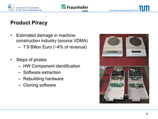 Technische Universität München

Product Piracy
• Estimated damage in machine
construction industry (source VDMA)
– 7.9 Billon Euro (~4% of revenue)
• Steps of pirates
– HW Component identification
– Software extraction
– Rebuilding hardware
– Cloning software

9

 