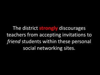 The district strongly discourages teachers from accepting invitations to friend students within these personal social networking sites.