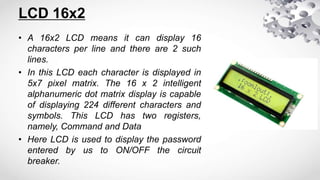 LCD 16x2
• A 16x2 LCD means it can display 16
characters per line and there are 2 such
lines.
• In this LCD each character is displayed in
5x7 pixel matrix. The 16 x 2 intelligent
alphanumeric dot matrix display is capable
of displaying 224 different characters and
symbols. This LCD has two registers,
namely, Command and Data
• Here LCD is used to display the password
entered by us to ON/OFF the circuit
breaker.
 