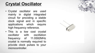 Crystal Oscillator
• Crystal oscillator are used
mainly in digital integrated
circuit for providing a stable
clock signal and in specific
applications which require
high frequency reference.
• This is a low cost crystal
oscillator with oscillation
frequency of 11.0592MHz
crystal is normally required to
provide clock pulses to your
microcontroller.
 