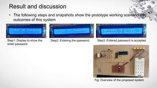Result and discussion
• The following steps and snapshots show the prototype working scenario and
outcomes of this system
Step1: Display to show the
enter password
Step2: Entering the password Step3: Entered password is accepted
Fig: Overview of the proposed system
 