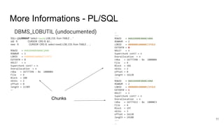 More Informations - PL/SQL
DBMS_LOBUTIL (undocumented)
SQL> @LOBMAP "select rowid, LOB_COL from TABLE ... "
old 9: CURSOR CRS IS &1 ;
new 9: CURSOR CRS IS select rowid, LOB_COL from TABLE ... ;
ROWID = AAAibXAAEAAAACjAAA
ROWNUM = 1
LOBID = 0000000100000CC53472
EXTENT# = 0
HOLE? = n
Superchunk cont? = n
Overallocation = n
rdba = 16777396 - 0x 10000B4
File = 4
Block = 180
nblks = 2
offset = 0
length = 11389
---
11
...
---
ROWID = AAAibXAAEAAAACnAAA
ROWNUM = 2
LOBID = 0000000100000CC5F81E
EXTENT# = 0
HOLE? = n
Superchunk cont? = n
Overallocation = n
rdba = 16777398 - 0x 10000B6
File = 4
Block = 182
nblks = 2
offset = 0
length = 16120
---
ROWID = AAAibXAAEAAAACnAAA
ROWNUM = 2
LOBID = 0000000100000CC5F81E
EXTENT# = 1
HOLE? = n
Superchunk cont? = n
Overallocation = n
rdba = 16777413 - 0x 10000C5
File = 4
Block = 197
nblks = 3
offset = 16120
length = 24180
---
...
Chunks
 
