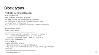 Block types
NGLOB: Segment Header
Block dump from disk:
buffer tsn: 4 rdba: 0x0103e581 (4/255361)
scn: 0xa9c.1cf87e98 seq: 0x04 flg: 0x04 tail: 0x7e983f04
frmt: 0x02 chkval: 0x12dd type: 0x3f=NGLOB: Segment Header
Hex dump of block: st=0, typ_found=1
Dump of memory from 0x00007F6247D60800 to 0x00007F6247D62800
...
NGLOB Segment Header
Extent Control Header
-----------------------------------------------------------------
Extent Header:: spare1: 0 spare2: 0 #extents: 1 #blocks: 16
last map 0x00000000 #maps: 0 offset: 8168
Highwater:: 0x0103e590 ext#: 0 blk#: 16 ext size: 16
#blocks in seg. hdr's freelists: 0
#blocks below: 16
mapblk 0x00000000 offset: 0
Disk Lock:: Locked by xid: 0x01b3.015.00002ca0
Map Header:: next 0x00000000 #extents: 1 obj#: 454499 flag: 0x40000000
Extent Map
-----------------------------------------------------------------
0x0103e580 length: 16 16
...
 