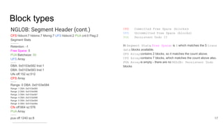 Block types
NGLOB: Segment Header (cont.)
CFS hbbcnt:7 hbbmx:7 Mxrng:7 UFS hbbcnt:2 PUA cnt:0 Flag:2
Segment Stats
-------------
Retention: -1
Free Space: 5
PUA Batchsize: 50
UFS Array
---------
DBA: 0x0103e582 Inst:1
DBA: 0x0103e583 Inst:1
Ufs off:152 sz:512
CFS Array
---------
Range: 0 DBA: 0x0103e584
Range: 1 DBA: 0x0103e585
Range: 2 DBA: 0x0103e586
Range: 3 DBA: 0x0103e587
Range: 4 DBA: 0x0103e588
Range: 5 DBA: 0x0103e589
Range: 6 DBA: 0x0103e58a
Cfs off:664 sz:576
PUA Array
---------
pua off:1240 sz:8
--------------------------------------------------------
17
CFS Committed Free Space (blocks)-
UFS Uncommitted Free Space (blocks)
PUA Persistent Undo ??
In Segment Stats, Free Space: is 5 which matches the 5 trans
data blocks available.
UFS Arraycontains 2 blocks, so it matches the count above.
CFS Arraycontains 7 blocks, which matches the count above also.
PUA Arrayis empty - there are no NGLOB: Persistent Undo
blocks
 