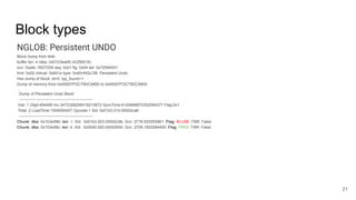 Block types
NGLOB: Persistent UNDO
Block dump from disk:
buffer tsn: 4 rdba: 0x0103ea06 (4/256518)
scn: 0xa9c.1f027209 seq: 0x01 flg: 0x04 tail: 0x72094001
frmt: 0x02 chkval: 0x641e type: 0x40=NGLOB: Persistent Undo
Hex dump of block: st=0, typ_found=1
Dump of memory from 0x00007FDC79DC4800 to 0x00007FDC79DC6800
…
Dump of Persistent Undo Block
--------------------------------------------------------
Inst: 1 Objd:454499 Inc:3472328295419215872 SyncTime:4120848872352594377 Flag:0x1
Total: 2 LoadTime:1504000457 Opcode:1 Xid: 0x01b3.01d.00002ca6
--------------------------------------------------------
Chunk: dba: 0x103e58b: len: 1: Xid: 0x01b3.003.00002c9b: Scn: 2716.520253961: Flag: IN USE: FBR: False
Chunk: dba: 0x103e58c: len: 4: Xid: 0x0000.000.00000000: Scn: 2708.1852084450: Flag: FREE: FBR: False
21
 