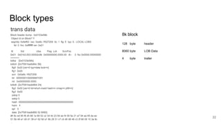 Block types
trans data
Block header dump: 0x0103e58b
Object id on Block? Y
seg/obj: 0x6ef63 csc: 0xa9c.1f027209 itc: 1 flg: E typ: 5 - LOCAL LOBS
fsl: 0 fnx: 0xffffffff ver: 0x01
Itl Xid Uba Flag Lck Scn/Fsc
0x01 0x01b3.003.00002c9b 0x00000000.0000.00 -B-- 0 fsc 0x0000.00000000
========
bdba [0x0103e58b]
kdlich [0x7f381badb84c 56]
flg0 0x20 [ver=0 typ=data lock=n]
flg1 0x00
scn 0x0a9c.1f027209
lid 00000001000099bf1091
rid 0x00000000.0000
kdlidh [0x7f381badb864 24]
flg2 0x00 [ver=0 lid=short-rowid hash=n cmap=n pfill=n]
flg3 0x00
pskip 0
sskip 0
hash 0000000000000000000000000000000000000000
hwm 1
spr 0
data [0x7f381badb880 52 8060]
41 8c ed 85 f8 d5 98 1a 68 52 c2 34 4d 23 84 ee f4 09 5e 21 a7 94 aa 85 da ee
51 5b 49 a1 d0 d1 38 e1 62 9d a1 8b 29 31 c7 c5 d6 d8 48 c3 2f 66 09 15 3a 8c
...
22
8k block
128 byte header
8060 byte LOB Data
4 byte trailer
 