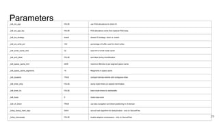 29
_kdli_sio_pga FALSE use PGA allocations for direct IO
_kdli_sio_pga_top FALSE PGA allocations come from toplevel PGA heap
_kdli_sio_strategy extent shared IO strategy: block vs. extent
_kdli_sio_write_pct 100 percentage of buffer used for direct writes
_kdli_small_cache_limit 32 size limit of small inode cache
_kdli_sort_dbas FALSE sort dbas during chunkification
_kdli_space_cache_limit 2048 maximum #blocks in per-segment space cache
_kdli_space_cache_segments 16 #segments in space cache
_kdli_squeeze TRUE compact lobmap extents with contiguous dbas
_kdli_timer_dmp FALSE dump inode timers on session termination
_kdli_timer_trc FALSE trace inode timers to uts/tracefile
_kdli_trace 0 inode trace level
_kdli_vll_direct TRUE use skip-navigation and direct-positioning in vll-domain
_kdlxp_dedup_hash_algo SHA1 secure hash algorithm for deduplication - only on SecureFiles
_kdlxp_lobcmpadp FALSE enable adaptive compression - only on SecureFiles
Parameters
 