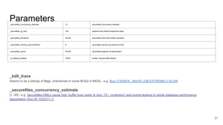 Parameters
_kdli_trace
Seems to be a bitmap of flags. (mentioned in some BUGs in MOS) -e.g. Bug 17283676 : MOVE LOB EXTREMELY SLOW
_securefiles_concurrency_estimate
[1..50] - e.g. Securefiles DMLs cause high 'buffer busy waits' & 'enq: TX - contention' wait events leading to whole database performance
degradation (Doc ID 1532311.1)
31
_securefiles_concurrency_estimate 12 securefiles concurrency estimate
_securefiles_fg_retry 100 segment retry before foreground waits
_securefiles_forceflush FALSE securefiles force flush before allocation
_securefiles_memory_percentofSGA 8 securefiles memory as percent of SGA
_securefiles_spcutl FALSE securefiles segment utl optimization
_sf_default_enabled TRUE enable 12g securefile default
 