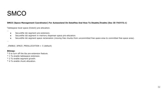 SMCO
SMCO (Space Management Coordinator) For Autoextend On Datafiles And How To Disable/Enable (Doc ID 743773.1)
Tablespace-level space (Extent) pre-allocation.
…
● Securefile lob segment pre-extension.
● Securefile lob segment in-memory dispenser space pre-allocation.
● Securefile lob segment space reclamation (moving free chunks from uncommitted free space area to committed free space area).
…
_ENABLE_SPACE_PREALLOCATION = 3 (default)
Bitmap:
* 0 to turn off the tbs pre-extension feature.
* 1 To enable tablespace extension.
* 2 To enable segment growth.
* 4 To enable chunk allocation.
32
 
