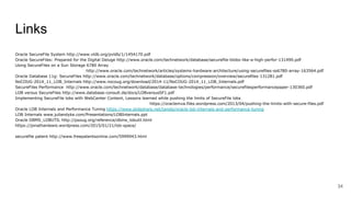 Links
Oracle SecureFile System http://www.vldb.org/pvldb/1/1454170.pdf
Oracle SecureFiles: Prepared for the Digital Deluge http://www.oracle.com/technetwork/database/securefile-blobs-like-a-high-perfor-131490.pdf
Using SecureFiles on a Sun Storage 6780 Array
http://www.oracle.com/technetwork/articles/systems-hardware-architecture/using-securefiles-ss6780-array-163564.pdf
Oracle Database 11g: SecureFiles http://www.oracle.com/technetwork/database/options/compression/overview/securefiles-131281.pdf
NoCOUG-2014_11_LOB_Internals http://www.nocoug.org/download/2014-11/NoCOUG-2014_11_LOB_Internals.pdf
SecureFiles Performance http://www.oracle.com/technetwork/database/database-technologies/performance/securefilesperformancepaper-130360.pdf
LOB versus SecureFiles http://www.database-consult.de/docs/LOBversusSF1.pdf
Implementing SecureFile lobs with WebCenter Content, Lessons learned while pushing the limits of SecureFile lobs
https://oraclemva.files.wordpress.com/2013/04/pushing-the-limits-with-secure-files.pdf
Oracle LOB Internals and Performance Tuning https://www.slideshare.net/tanelp/oracle-lob-internals-and-performance-tuning
LOB Internals www.juliandyke.com/Presentations/LOBInternals.ppt
Oracle DBMS_LOBUTIL http://psoug.org/reference/dbms_lobutil.html
https://jonathanlewis.wordpress.com/2015/01/21/lob-space/
securefile patent http://www.freepatentsonline.com/5999943.html
34
 