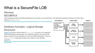 What is a SecureFile LOB
Glossary:
SECUREFILE
LOB storage parameter that allows deduplication, encryption, and compression. The opposite parameter, that does not allow these
features, is BASICFILE.
https://docs.oracle.com/en/database/oracle/oracle-database/18/adlob/glossary.html#GUID-57B2D7FA-1461-43D3-936F-655009768759
Database Concepts - Logical Storage
Structures:
Figure 12-20 shows that the data for lob_tableis stored in one segment,
while the implicitly created index is in a different segment. Also, the CLOB
data is stored in its own segment, as is its associated CLOB index. Thus, the
CREATE TABLEstatement results in the creation of four different
segments.
https://docs.oracle.com/en/database/oracle/oracle-database/18/cncpt/logical-storage-structures.html#GUID-BFC69020-DECA-4F2D-8
BED-57A612A4E7C8
4
 