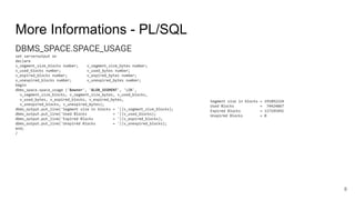 More Informations - PL/SQL
DBMS_SPACE.SPACE_USAGE
set serveroutput on
declare
v_segment_size_blocks number; v_segment_size_bytes number;
v_used_blocks number; v_used_bytes number;
v_expired_blocks number; v_expired_bytes number;
v_unexpired_blocks number; v_unexpired_bytes number;
begin
dbms_space.space_usage ('&owner', '&LOB_SEGMENT', 'LOB',
v_segment_size_blocks, v_segment_size_bytes, v_used_blocks,
v_used_bytes, v_expired_blocks, v_expired_bytes,
v_unexpired_blocks, v_unexpired_bytes);
dbms_output.put_line('Segment size in blocks = '||v_segment_size_blocks);
dbms_output.put_line('Used Blocks = '||v_used_blocks);
dbms_output.put_line('Expired Blocks = '||v_expired_blocks);
dbms_output.put_line('Unxpired Blocks = '||v_unexpired_blocks);
end;
/
8
Segment size in blocks = 191892224
Used Blocks = 74424867
Expired Blocks = 117195491
Unxpired Blocks = 0
 