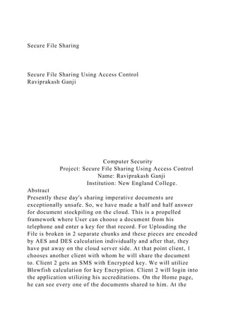 Secure File Sharing
Secure File Sharing Using Access Control
Raviprakash Ganji
Computer Security
Project: Secure File Sharing Using Access Control
Name: Raviprakash Ganji
Institution: New England College.
Abstract
Presently these day's sharing imperative documents are
exceptionally unsafe. So, we have made a half and half answer
for document stockpiling on the cloud. This is a propelled
framework where User can choose a document from his
telephone and enter a key for that record. For Uploading the
File is broken in 2 separate chunks and these pieces are encoded
by AES and DES calculation individually and after that, they
have put away on the cloud server side. At that point client, 1
chooses another client with whom he will share the document
to. Client 2 gets an SMS with Encrypted key. We will utilize
Blowfish calculation for key Encryption. Client 2 will login into
the application utilizing his accreditations. On the Home page,
he can see every one of the documents shared to him. At the
 