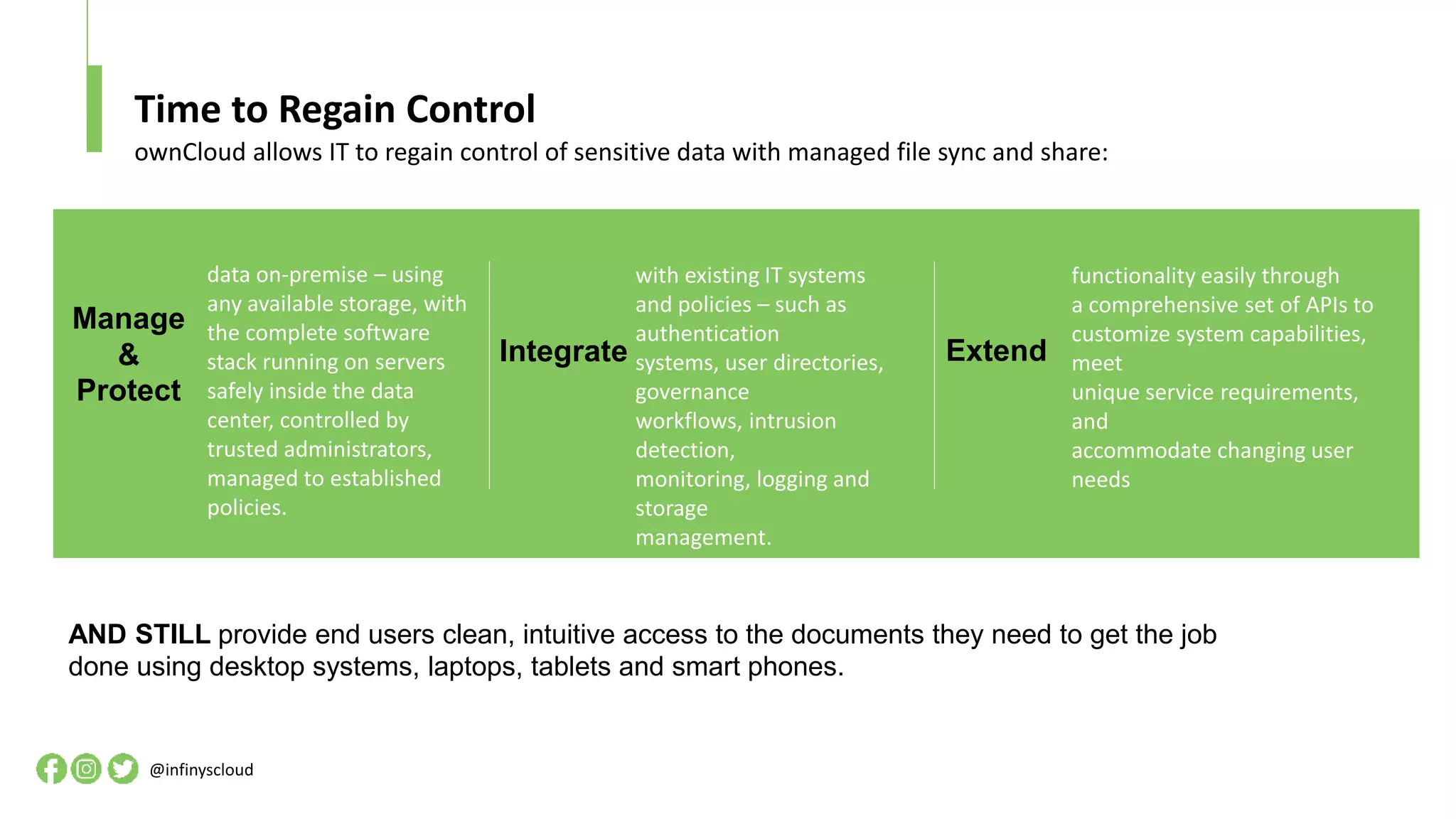 Time to Regain Control
@infinyscloud
ownCloud allows IT to regain control of sensitive data with managed file sync and share:
AND STILL provide end users clean, intuitive access to the documents they need to get the job
done using desktop systems, laptops, tablets and smart phones.
Integrate
with existing IT systems
and policies – such as
authentication
systems, user directories,
governance
workflows, intrusion
detection,
monitoring, logging and
storage
management.
Extend
functionality easily through
a comprehensive set of APIs to
customize system capabilities,
meet
unique service requirements,
and
accommodate changing user
needs
data on-premise – using
any available storage, with
the complete software
stack running on servers
safely inside the data
center, controlled by
trusted administrators,
managed to established
policies.
Manage
&
Protect
 