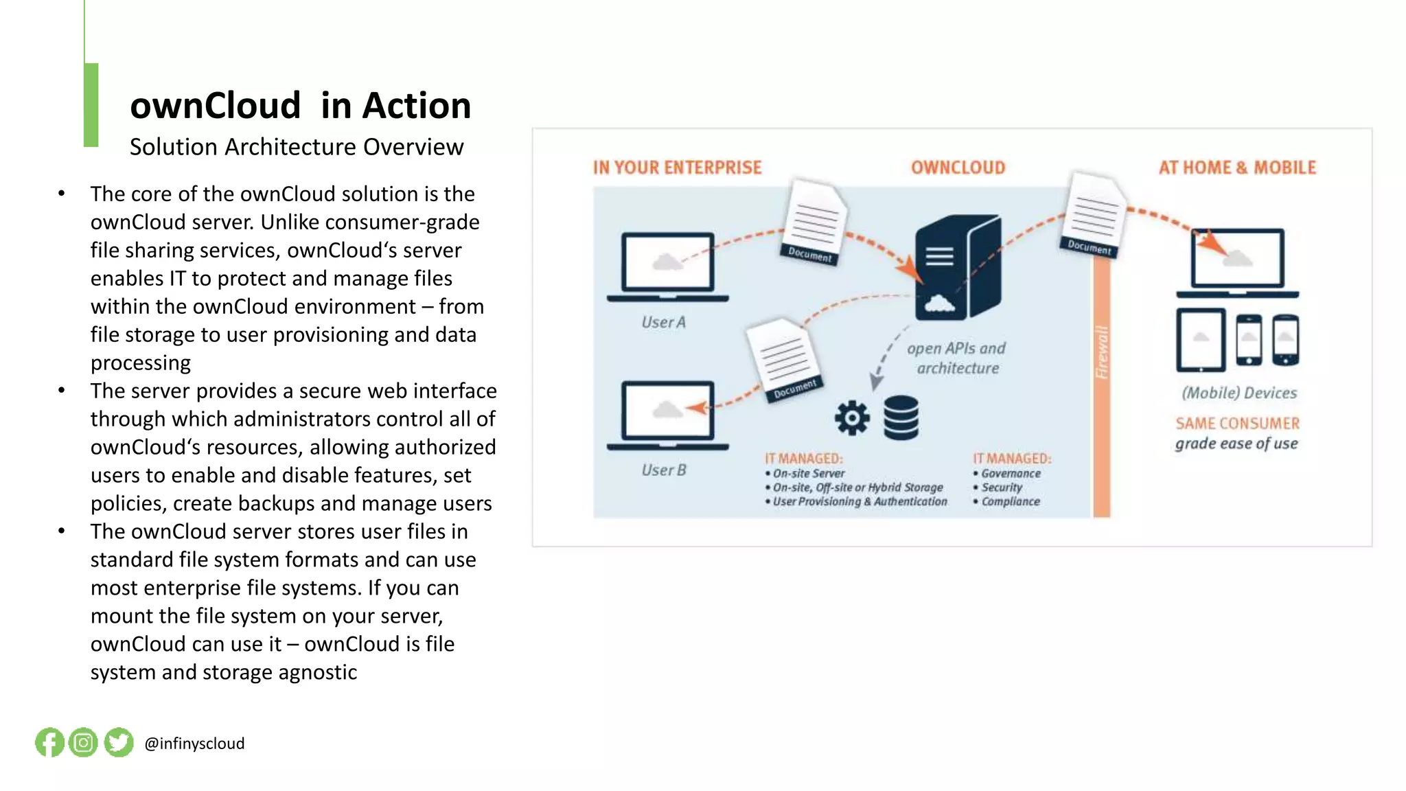 ownCloud in Action
@infinyscloud
Solution Architecture Overview
• The core of the ownCloud solution is the
ownCloud server. Unlike consumer-grade
file sharing services, ownCloud‘s server
enables IT to protect and manage files
within the ownCloud environment – from
file storage to user provisioning and data
processing
• The server provides a secure web interface
through which administrators control all of
ownCloud‘s resources, allowing authorized
users to enable and disable features, set
policies, create backups and manage users
• The ownCloud server stores user files in
standard file system formats and can use
most enterprise file systems. If you can
mount the file system on your server,
ownCloud can use it – ownCloud is file
system and storage agnostic
 