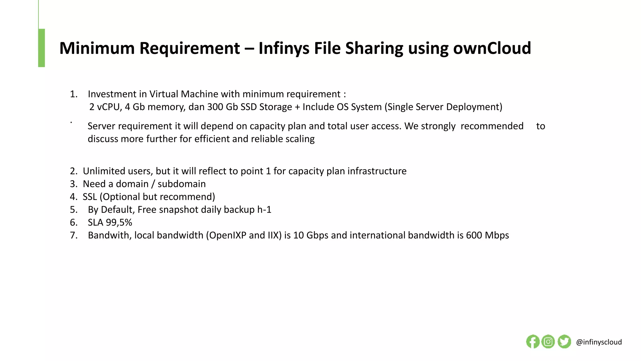 Minimum Requirement – Infinys File Sharing using ownCloud
@infinyscloud
1. Investment in Virtual Machine with minimum requirement :
2 vCPU, 4 Gb memory, dan 300 Gb SSD Storage + Include OS System (Single Server Deployment)
.
2. Unlimited users, but it will reflect to point 1 for capacity plan infrastructure
3. Need a domain / subdomain
4. SSL (Optional but recommend)
5. By Default, Free snapshot daily backup h-1
6. SLA 99,5%
7. Bandwith, local bandwidth (OpenIXP and IIX) is 10 Gbps and international bandwidth is 600 Mbps
Server requirement it will depend on capacity plan and total user access. We strongly recommended to
discuss more further for efficient and reliable scaling
 