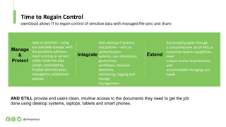 Time to Regain Control
@infinyscloud
ownCloud allows IT to regain control of sensitive data with managed file sync and share:
AND STILL provide end users clean, intuitive access to the documents they need to get the job
done using desktop systems, laptops, tablets and smart phones.
Integrate
with existing IT systems
and policies – such as
authentication
systems, user directories,
governance
workflows, intrusion
detection,
monitoring, logging and
storage
management.
Extend
functionality easily through
a comprehensive set of APIs to
customize system capabilities,
meet
unique service requirements,
and
accommodate changing user
needs
data on-premise – using
any available storage, with
the complete software
stack running on servers
safely inside the data
center, controlled by
trusted administrators,
managed to established
policies.
Manage
&
Protect
 