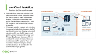 ownCloud in Action
@infinyscloud
Solution Architecture Overview
• The core of the ownCloud solution is the
ownCloud server. Unlike consumer-grade
file sharing services, ownCloud‘s server
enables IT to protect and manage files
within the ownCloud environment – from
file storage to user provisioning and data
processing
• The server provides a secure web interface
through which administrators control all of
ownCloud‘s resources, allowing authorized
users to enable and disable features, set
policies, create backups and manage users
• The ownCloud server stores user files in
standard file system formats and can use
most enterprise file systems. If you can
mount the file system on your server,
ownCloud can use it – ownCloud is file
system and storage agnostic
 