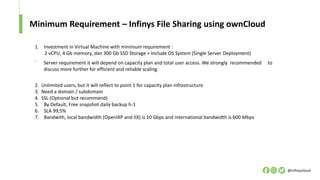 Minimum Requirement – Infinys File Sharing using ownCloud
@infinyscloud
1. Investment in Virtual Machine with minimum requirement :
2 vCPU, 4 Gb memory, dan 300 Gb SSD Storage + Include OS System (Single Server Deployment)
.
2. Unlimited users, but it will reflect to point 1 for capacity plan infrastructure
3. Need a domain / subdomain
4. SSL (Optional but recommend)
5. By Default, Free snapshot daily backup h-1
6. SLA 99,5%
7. Bandwith, local bandwidth (OpenIXP and IIX) is 10 Gbps and international bandwidth is 600 Mbps
Server requirement it will depend on capacity plan and total user access. We strongly recommended to
discuss more further for efficient and reliable scaling
 