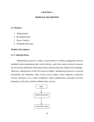 16
CHAPTER 6
PROBLEM DESCRIPTION
6.1 Modules:
1. Authentication
2. Re-authentication
3. Server Controls
4. Workload Efficiency
Modules Description:
6.1.1 Authentication:
Authentication process is always occurred prior to mobility management process
included location registrations and service delivery, and it also ensures network resources
are accessedby authorized clients and prevents resourcesfrom any illegal client or damage.
Therefore, authentication is the first concern in Manet. Authentication process is occurred
periodically and frequently, when service access expires, when temporary connection
services interrupt, or as a result of handover, Entire authentication procedure from the
beginning to the end is called as authentication session.
User
Authenticate User
Join to the node
 