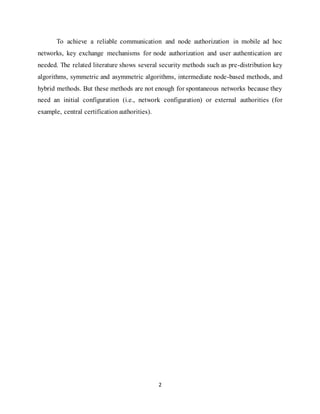 2
To achieve a reliable communication and node authorization in mobile ad hoc
networks, key exchange mechanisms for node authorization and user authentication are
needed. The related literature shows several security methods such as pre-distribution key
algorithms, symmetric and asymmetric algorithms, intermediate node-based methods, and
hybrid methods. But these methods are not enough for spontaneous networks because they
need an initial configuration (i.e., network configuration) or external authorities (for
example, central certification authorities).
 