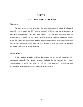 29
CHAPTER 9
CONCLUSION AND FUTURE WORK
Conclusion
We have provided some procedures for self-configuration: a unique IP address is
assigned to each device, the DNS can be managed efficiently and the services can be
discovered automatically. We have also created a user-friendly application that has
minimal interaction with the user. A user without advanced technical knowledge can set
up and participate in a spontaneous network. The security schemes included in the protocol
allow secure communication between end users (bearing in mind the resource, processing,
and energy limitations of ad hoc devices).
Future Work:
A user without advanced technical knowledge can set up and participate in a
spontaneous network. The security schemes included in the protocol allow secure
communication between end users. In this the time Efficiency Re-authentication
mechanism is needed to improve security and prevent attackers.
 