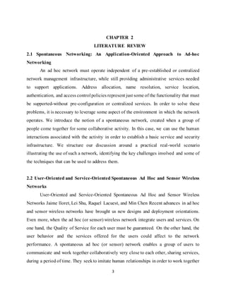 3
CHAPTER 2
LITERATURE REVIEW
2.1 Spontaneous Networking: An Application-Oriented Approach to Ad-hoc
Networking
An ad hoc network must operate independent of a pre-established or centralized
network management infrastructure, while still providing administrative services needed
to support applications. Address allocation, name resolution, service location,
authentication, and access controlpolicies represent just some of the functionality that must
be supported-without pre-configuration or centralized services. In order to solve these
problems, it is necessary to leverage some aspect of the environment in which the network
operates. We introduce the notion of a spontaneous network, created when a group of
people come together for some collaborative activity. In this case, we can use the human
interactions associated with the activity in order to establish a basic service and security
infrastructure. We structure our discussion around a practical real-world scenario
illustrating the use of such a network, identifying the key challenges involved and some of
the techniques that can be used to address them.
2.2 User-Oriented and Service-Oriented Spontaneous Ad Hoc and Sensor Wireless
Networks
User-Oriented and Service-Oriented Spontaneous Ad Hoc and Sensor Wireless
Networks Jaime lloret, Lei Shu, Raquel Lacuest, and Min Chen Recent advances in ad hoc
and sensor wireless networks have brought us new designs and deployment orientations.
Even more, when the ad hoc (or sensor) wireless network integrate users and services. On
one hand, the Quality of Service for each user must be guaranteed. On the other hand, the
user behavior and the services offered for the users could affect to the network
performance. A spontaneous ad hoc (or sensor) network enables a group of users to
communicate and work together collaboratively very close to each other, sharing services,
during a period of time. They seekto imitate human relationships in order to work together
 