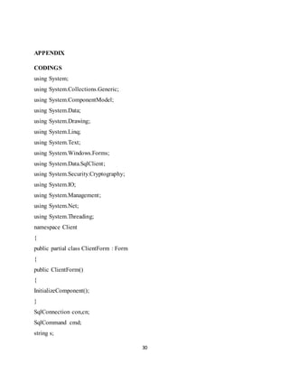 30
APPENDIX
CODINGS
using System;
using System.Collections.Generic;
using System.ComponentModel;
using System.Data;
using System.Drawing;
using System.Linq;
using System.Text;
using System.Windows.Forms;
using System.Data.SqlClient;
using System.Security.Cryptography;
using System.IO;
using System.Management;
using System.Net;
using System.Threading;
namespace Client
{
public partial class ClientForm : Form
{
public ClientForm()
{
InitializeComponent();
}
SqlConnection con,cn;
SqlCommand cmd;
string s;
 