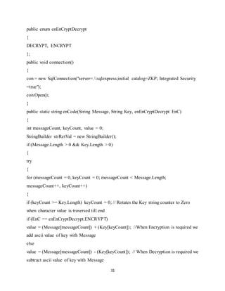 31
public enum enEnCryptDecrypt
{
DECRYPT, ENCRYPT
};
public void connection()
{
con = new SqlConnection("server=.sqlexpress;initial catalog=ZKP; Integrated Security
=true");
con.Open();
}
public static string enCode(String Message, String Key, enEnCryptDecrypt EnC)
{
int messageCount, keyCount, value = 0;
StringBuilder strRetVal = new StringBuilder();
if (Message.Length > 0 && Key.Length > 0)
{
try
{
for (messageCount = 0, keyCount = 0; messageCount < Message.Length;
messageCount++, keyCount++)
{
if (keyCount >= Key.Length) keyCount = 0; // Rotates the Key string counter to Zero
when character value is traversed till end
if (EnC == enEnCryptDecrypt.ENCRYPT)
value = (Message[messageCount]) + (Key[keyCount]); //When Encryption is required we
add ascii value of key with Message
else
value = (Message[messageCount]) - (Key[keyCount]); // When Decryption is required we
subtract ascii value of key with Message
 